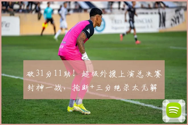 砍31分11助！超级外援上演总决赛封神一战，抢断+三分绝杀太无解