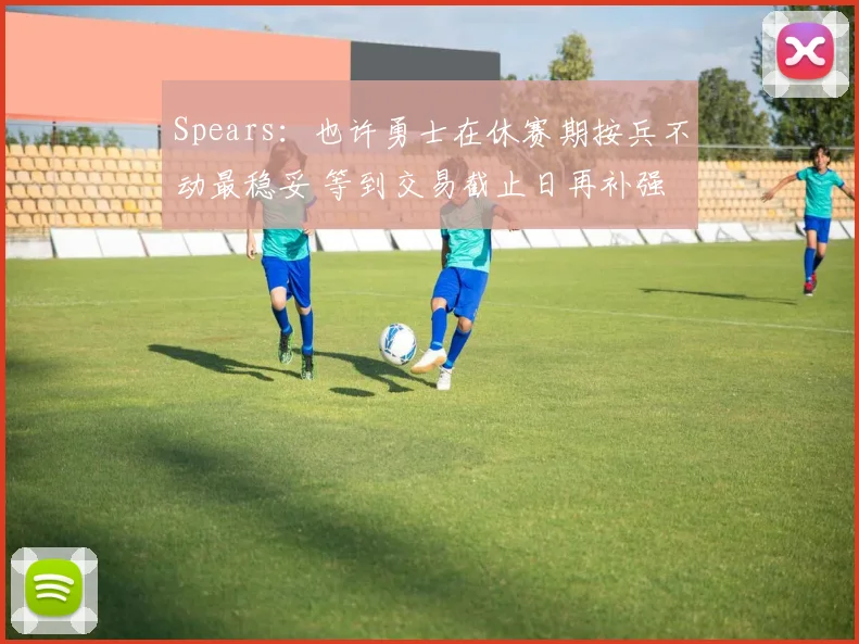 Spears:也许勇士在休赛期按兵不动最稳妥 等到交易截止日再补强