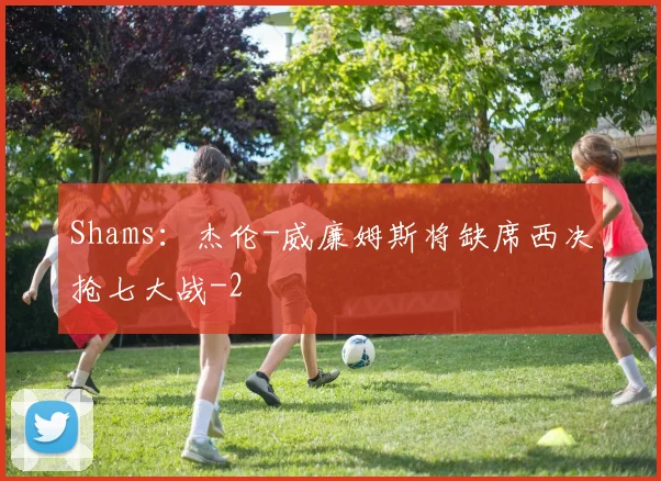 Shams：杰伦-威廉姆斯将缺席西决抢七大战