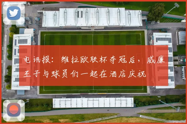 电讯报：维拉欧联杯夺冠后，威廉王子与球员们一起在酒店庆祝