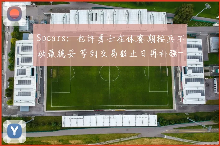 Spears:也许勇士在休赛期按兵不动最稳妥 等到交易截止日再补强