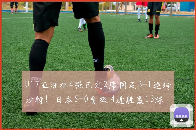 U17亚洲杯4强已定2席国足3-1逆转沙特!日本5-0晋级 4连胜轰13球