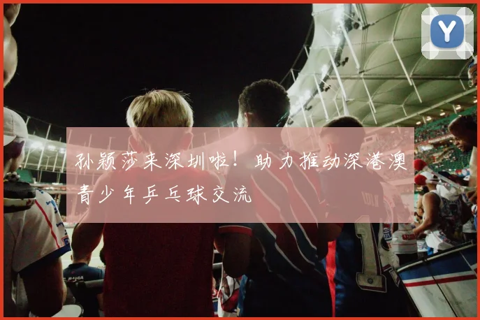 孙颖莎来深圳啦！助力推动深港澳青少年乒乓球交流