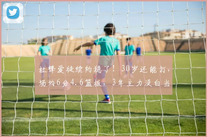 杜锋爱徒续约稳了！30岁还能打，场均6分4.6篮板，3年主力没白当