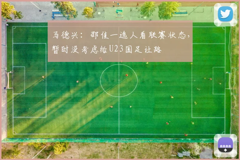 马德兴：邵佳一选人看联赛状态，暂时没考虑给U23国足让路