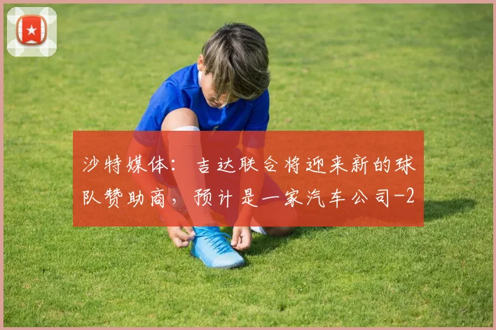 沙特媒体：吉达联合将迎来新的球队赞助商，预计是一家汽车公司