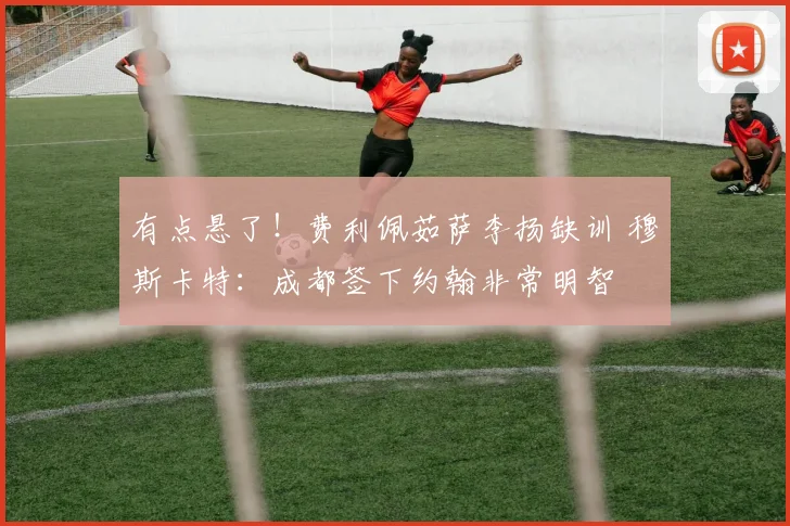 有点悬了！费利佩茹萨李扬缺训 穆斯卡特：成都签下约翰非常明智