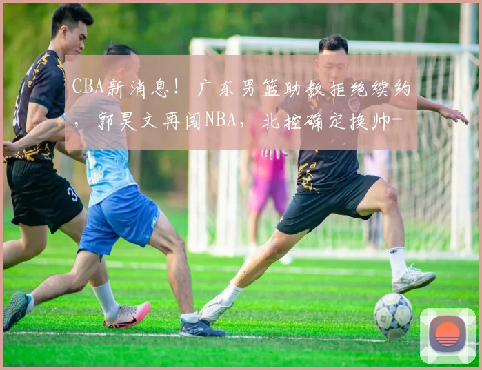 CBA新消息!广东男篮助教拒绝续约,郭昊文再闯NBA,北控确定换帅