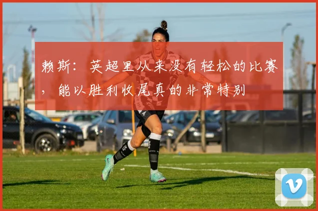 赖斯：英超里从来没有轻松的比赛，能以胜利收尾真的非常特别