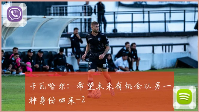 卡瓦哈尔:希望未来有机会以另一种身份回来