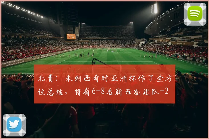 北青：米利西奇对亚洲杯作了全方位总结，将有6-8名新面孔进队