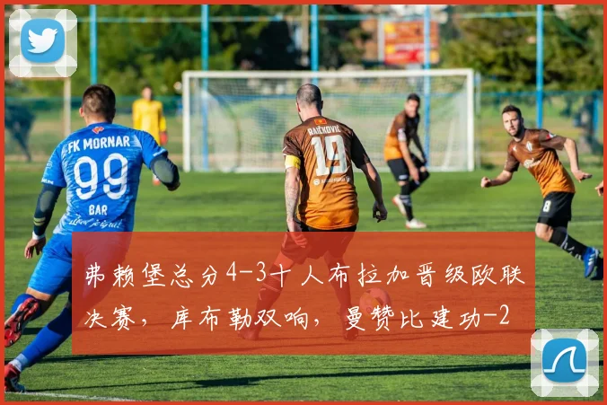弗赖堡总分4-3十人布拉加晋级欧联决赛，库布勒双响，曼赞比建功