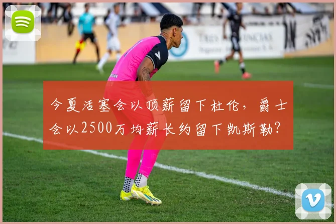 今夏活塞会以顶薪留下杜伦，爵士会以2500万均薪长约留下凯斯勒？