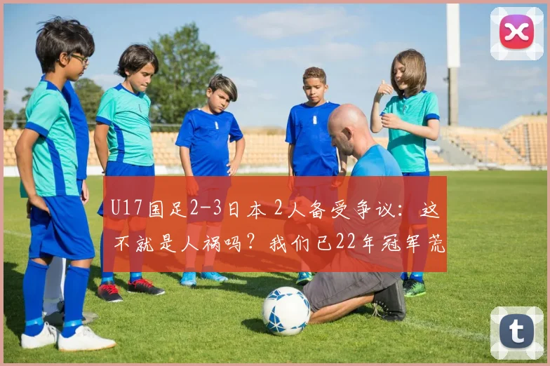 U17国足2-3日本 2人备受争议：这不就是人祸吗？我们已22年冠军荒