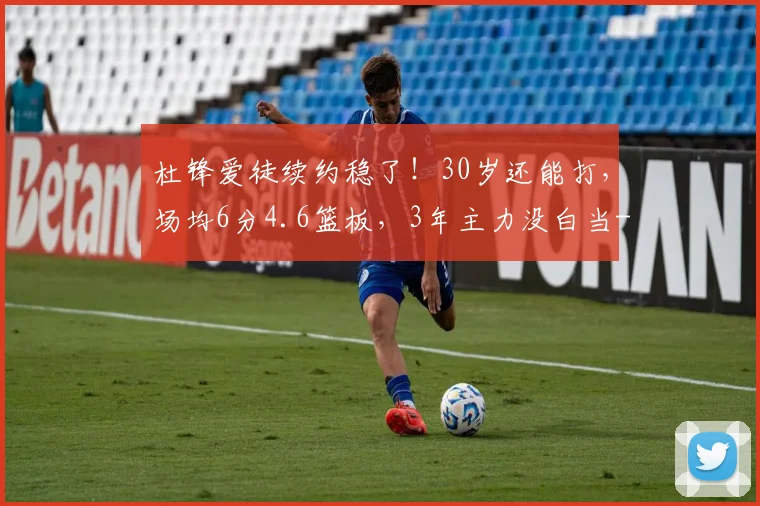 杜锋爱徒续约稳了！30岁还能打，场均6分4.6篮板，3年主力没白当