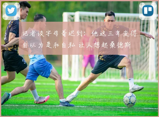 记者谈字母哥迟到：他这三年变得自以为是和自私 让人想起桑德斯