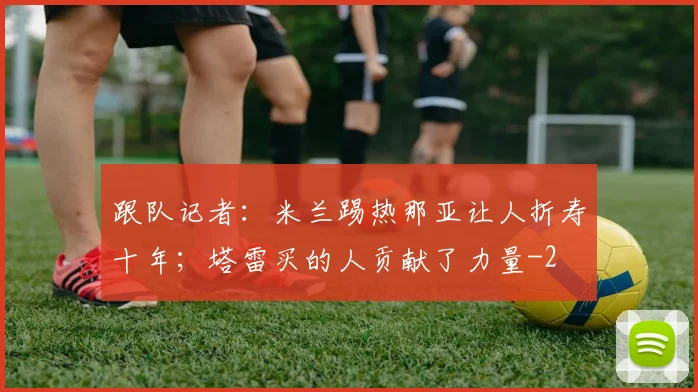 跟队记者：米兰踢热那亚让人折寿十年；塔雷买的人贡献了力量