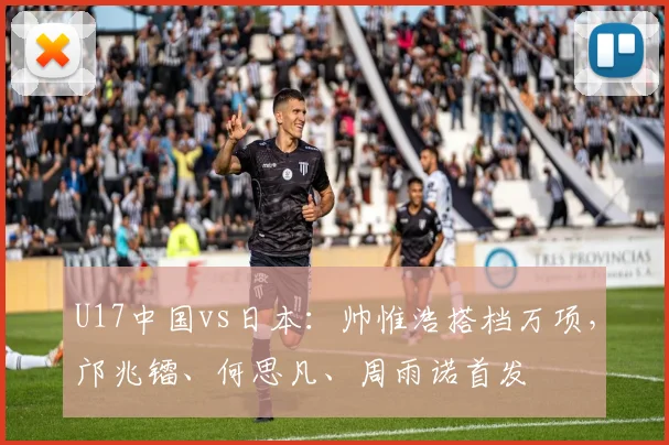 U17中国vs日本：帅惟浩搭档万项，邝兆镭、何思凡、周雨诺首发