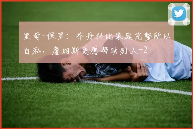 里奇-保罗：乔丹科比家庭完整所以自私，詹姆斯更愿帮助别人