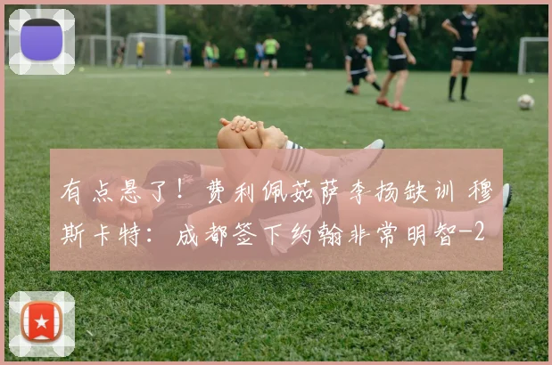 有点悬了！费利佩茹萨李扬缺训 穆斯卡特：成都签下约翰非常明智