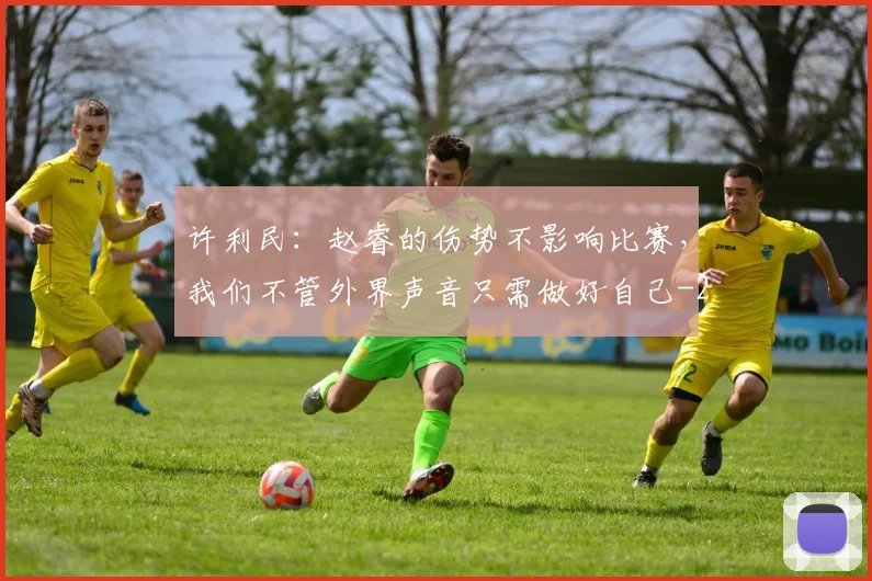 许利民：赵睿的伤势不影响比赛，我们不管外界声音只需做好自己