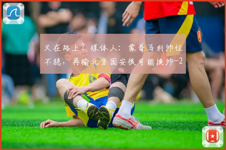 又在路上?媒体人:蒙哥马利帅位不稳,再输北京国安很可能换帅