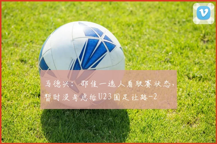 马德兴：邵佳一选人看联赛状态，暂时没考虑给U23国足让路
