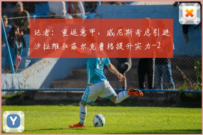 记者：重返意甲，威尼斯考虑引进沙拉维和菲尔克鲁格提升实力