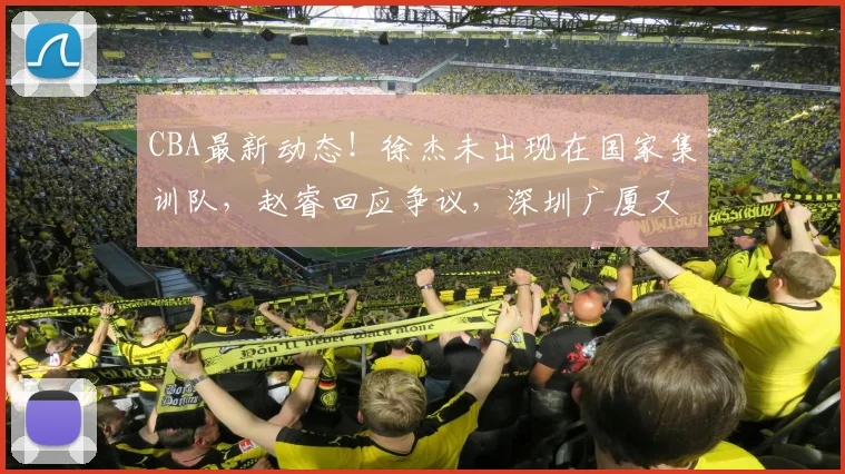 CBA最新动态！徐杰未出现在国家集训队，赵睿回应争议，深圳广厦又各伤一名大将，杨瀚森回归男篮