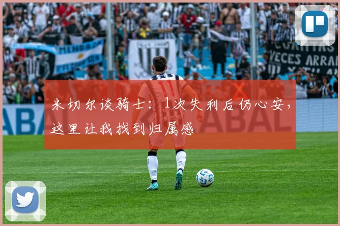 米切尔谈骑士：1次失利后仍心安，这里让我找到归属感