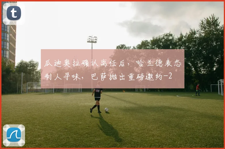 瓜迪奥拉确认离任后，哈兰德表态耐人寻味，巴萨抛出重磅邀约