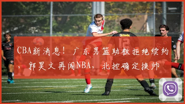 CBA新消息!广东男篮助教拒绝续约,郭昊文再闯NBA,北控确定换帅