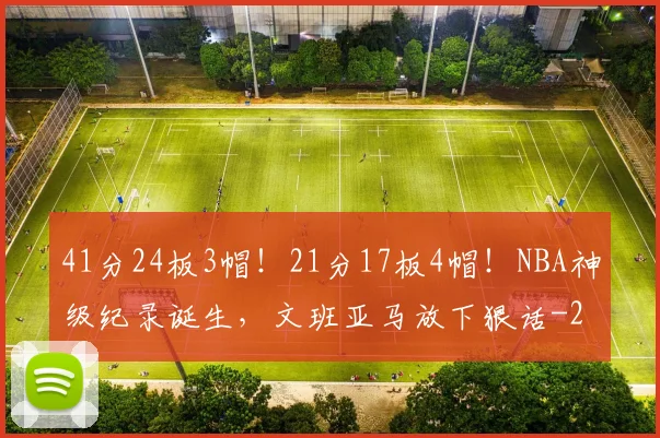 41分24板3帽！21分17板4帽！NBA神级纪录诞生，文班亚马放下狠话