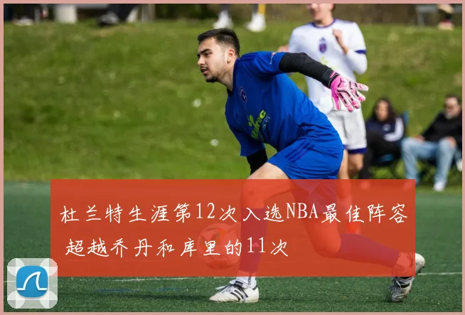 杜兰特生涯第12次入选NBA最佳阵容 超越乔丹和库里的11次
