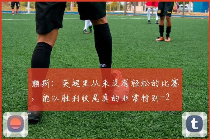 赖斯：英超里从来没有轻松的比赛，能以胜利收尾真的非常特别
