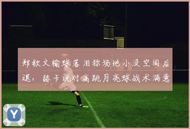 郑钦文输球落泪称场地小没空间后退，赫卡说对高跳月亮球战术满意