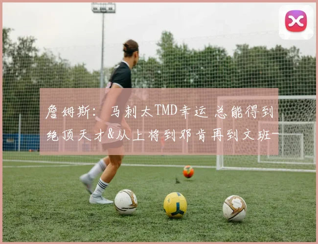 詹姆斯：马刺太TMD幸运 总能得到绝顶天才&从上将到邓肯再到文班