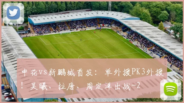 申花vs新鹏城首发：单外援PK3外援！吴曦、拉唐、周定洋出战