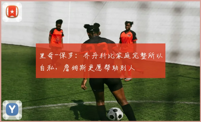 里奇-保罗：乔丹科比家庭完整所以自私，詹姆斯更愿帮助别人