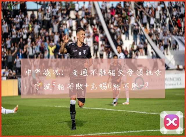 中甲战况：南通不胜错失登顶机会，宁波5轮不败+无锡6轮不胜
