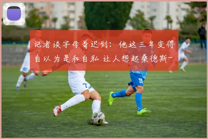 记者谈字母哥迟到：他这三年变得自以为是和自私 让人想起桑德斯