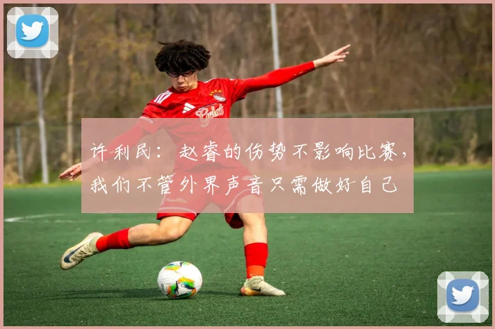 许利民：赵睿的伤势不影响比赛，我们不管外界声音只需做好自己