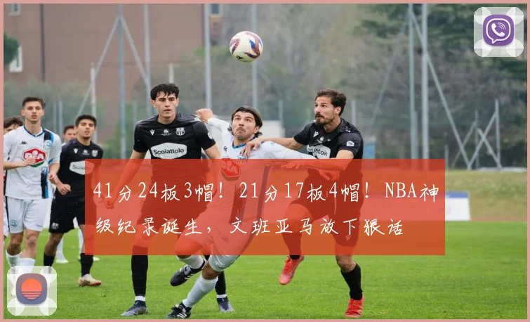 41分24板3帽！21分17板4帽！NBA神级纪录诞生，文班亚马放下狠话