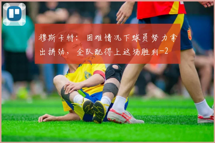 穆斯卡特:困难情况下球员努力拿出拼劲,全队配得上这场胜利