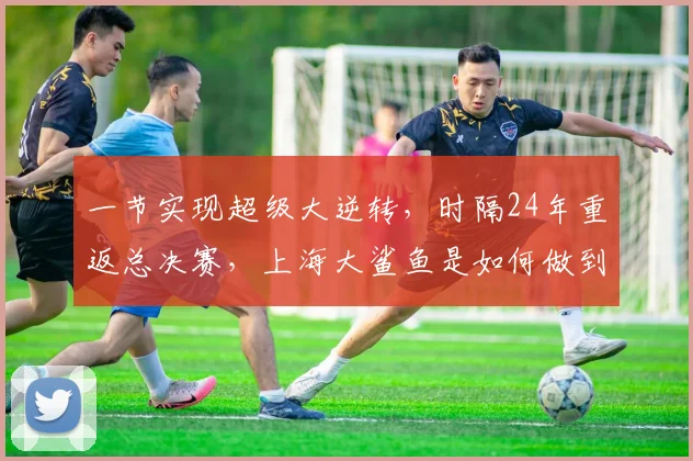 一节实现超级大逆转，时隔24年重返总决赛，上海大鲨鱼是如何做到的？_1