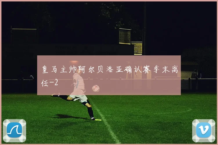 皇马主帅阿尔贝洛亚确认赛季末离任