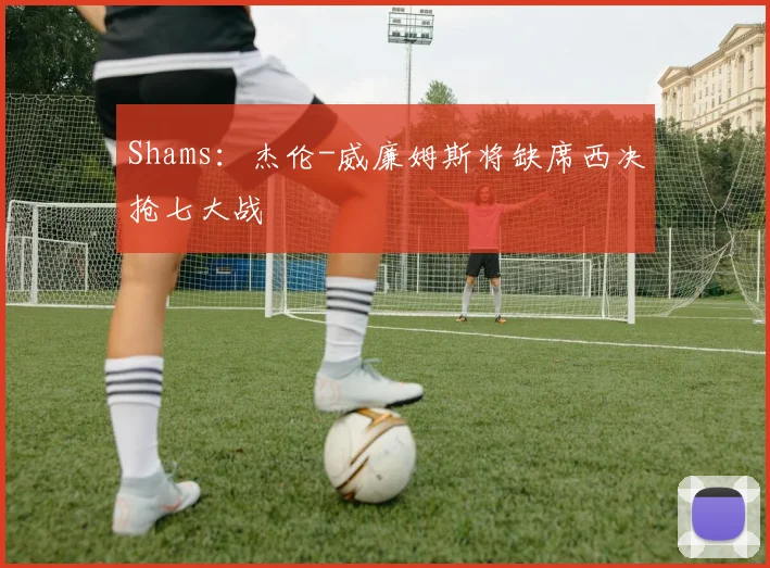 Shams：杰伦-威廉姆斯将缺席西决抢七大战