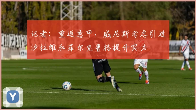记者：重返意甲，威尼斯考虑引进沙拉维和菲尔克鲁格提升实力